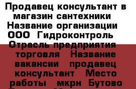 Продавец-консультант в магазин сантехники › Название организации ­ ООО “Гидроконтроль“ › Отрасль предприятия ­ торговля › Название вакансии ­ продавец-консультант › Место работы ­ мкрн “Бутово Парк 1“ › Минимальный оклад ­ 30 000 - Московская обл., Москва г. Работа » Вакансии   . Московская обл.